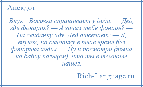 
    Внук—Вовочка спрашивает у деда: — Дед, где фонарик? — А зачем тебе фонарь? — На свиданку иду. Дед отвечает: — Я, внучок, на свиданку в твое время без фонарика ходил. — Ну и посмотри (тыча на бабку пальцем), что ты в темноте нашел.