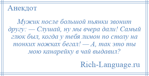 
    Мужик после большой пьянки звонит другу: — Слушай, ну мы вчера дали! Самый глюк был, когда у тебя лимон по столу на тонких ножках бегал! — А, так это ты мою канарейку в чай выдавил?