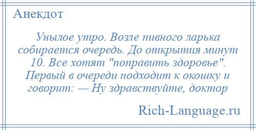 
    Унылое утро. Возле пивного ларька собирается очередь. До открытия минут 10. Все хотят поправить здоровье . Первый в очереди подходит к окошку и говорит: — Ну здравствуйте, доктор