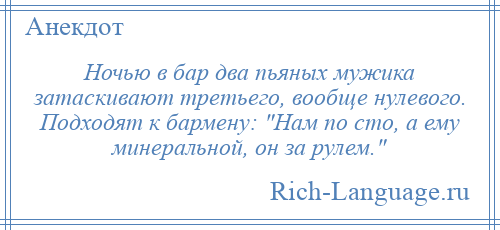 
    Ночью в бар два пьяных мужика затаскивают третьего, вообще нулевого. Подходят к бармену: Нам по сто, а ему минеральной, он за рулем. 