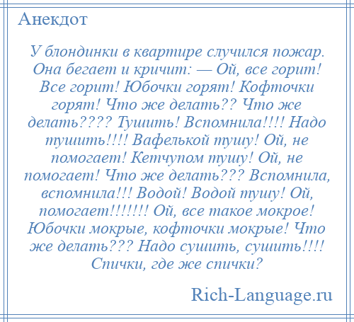 
    У блондинки в квартире случился пожар. Она бегает и кричит: — Ой, все горит! Все горит! Юбочки горят! Кофточки горят! Что же делать?? Что же делать???? Тушить! Вспомнила!!!! Надо тушить!!!! Вафелькой тушу! Ой, не помогает! Кетчупом тушу! Ой, не помогает! Что же делать??? Вспомнила, вспомнила!!! Водой! Водой тушу! Ой, помогает!!!!!!! Ой, все такое мокрое! Юбочки мокрые, кофточки мокрые! Что же делать??? Надо сушить, сушить!!!! Спички, где же спички?