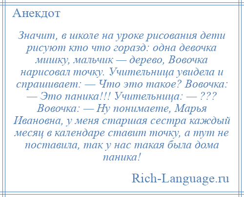 
    Значит, в школе на уроке рисования дети рисуют кто что горазд: одна девочка мишку, мальчик — дерево, Вовочка нарисовал точку. Учительница увидела и спрашивает: — Что это такое? Вовочка: — Это паника!!! Учительница: — ??? Вовочка: — Ну понимаете, Марья Ивановна, у меня старшая сестра каждый месяц в календаре ставит точку, а тут не поставила, так у нас такая была дома паника!