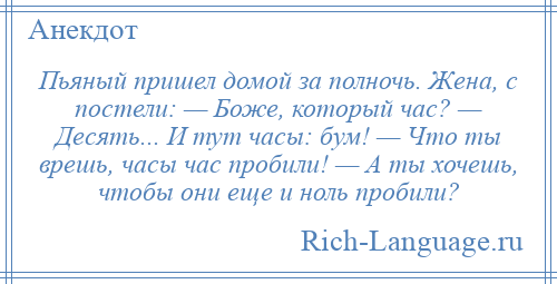 
    Пьяный пришел домой за полночь. Жена, с постели: — Боже, который час? — Десять... И тут часы: бум! — Что ты врешь, часы час пробили! — А ты хочешь, чтобы они еще и ноль пробили?