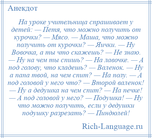 
    На уроке учительница спрашивает у детей: — Петя, что можно получить от курочки? — Мясо. — Маша, что можно получить от курочки? — Яички. — Ну Вовочка, а ты что скажешь? — Не знаю. — Ну на чем ты спишь? — На лавочке. — А под голову, что кладешь? — Валенок. — Ну а папа твой, на чем спит? — На полу. — А под головой у него что? — Второй валенок! — Ну а дедушка на чем спит? — На печке! — А под головой у него? — Подушка! — Ну что можно получить, если у дедушки подушку разрезать? — Пиндюлей!