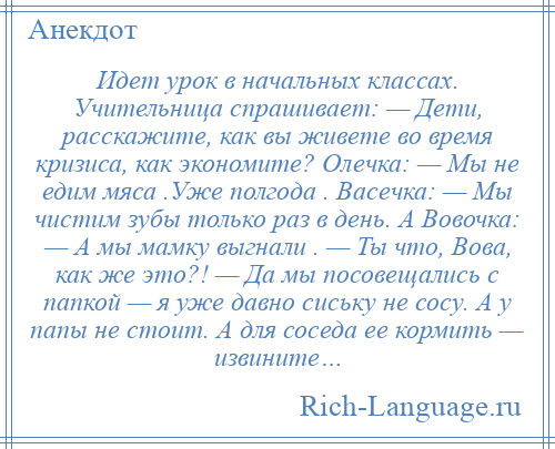 
    Идет урок в начальных классах. Учительница спрашивает: — Дети, расскажите, как вы живете во время кризиса, как экономите? Олечка: — Мы не едим мяса .Уже полгода . Васечка: — Мы чистим зубы только раз в день. А Вовочка: — А мы мамку выгнали . — Ты что, Вова, как же это?! — Да мы посовещались с папкой — я уже давно сиську не сосу. А у папы не стоит. А для соседа ее кормить — извините…