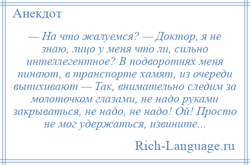 
    — На что жалуемся? — Доктор, я не знаю, лицо у меня что ли, сильно интеллегентное? В подворотнях меня пинают, в транспорте хамят, из очереди выпихивают — Так, внимательно следим за молоточком глазами, не надо руками закрываться, не надо, не надо! Ой! Просто не мог удержаться, извините...