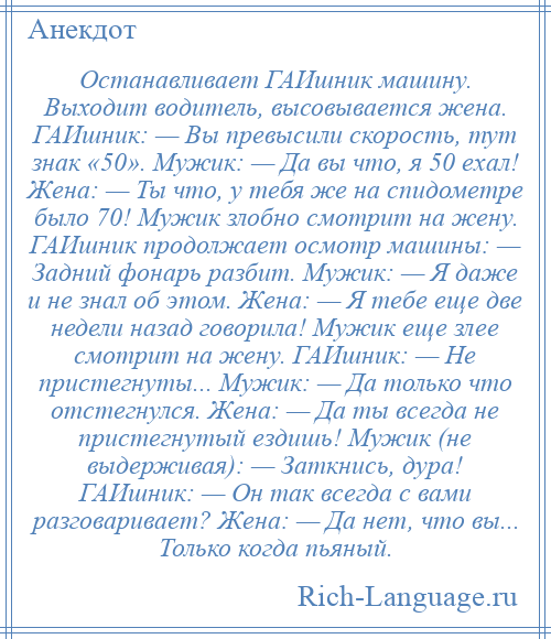 
    Останавливает ГАИшник машину. Выходит водитель, высовывается жена. ГАИшник: — Вы превысили скорость, тут знак «50». Мужик: — Да вы что, я 50 ехал! Жена: — Ты что, у тебя же на спидометре было 70! Мужик злобно смотрит на жену. ГАИшник продолжает осмотр машины: — Задний фонарь разбит. Мужик: — Я даже и не знал об этом. Жена: — Я тебе еще две недели назад говорила! Мужик еще злее смотрит на жену. ГАИшник: — Не пристегнуты... Мужик: — Да только что отстегнулся. Жена: — Да ты всегда не пристегнутый ездишь! Мужик (не выдерживая): — Заткнись, дура! ГАИшник: — Он так всегда с вами разговаривает? Жена: — Да нет, что вы... Только когда пьяный.