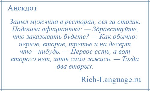 
    Зашел мужчина в ресторан, сел за столик. Подошла официантка: — Здравствуйте, что заказывать будете? — Как обычно: первое, второе, третье и на десерт что—нибудь. — Первое есть, а вот второго нет, хоть сама ложись. — Тогда два вторых.