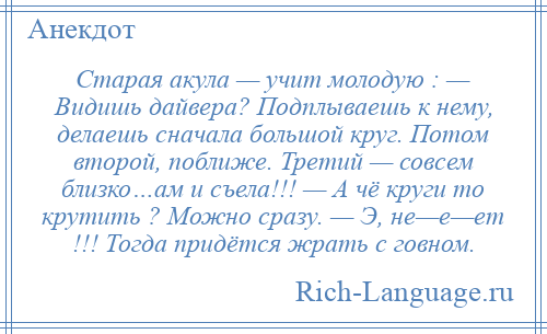 
    Старая акула — учит молодую : — Видишь дайвера? Подплываешь к нему, делаешь сначала большой круг. Потом второй, поближе. Третий — совсем близко…ам и съела!!! — А чё круги то крутить ? Можно сразу. — Э, не—е—ет !!! Тогда придётся жрать с говном.