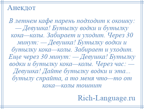 
    В летнем кафе парень подходит к окошку: — Девушка! Бутылку водки и бутылку кока—колы. Забирает и уходит. Через 30 минут: — Девушка! Бутылку водки и бутылку кока—колы. Забирает и уходит. Еще через 30 минут: — Девушка! Бутылку водки и бутылку кока—колы. Через час: — Девушка! Дайте бутылку водки и эта... бутылу спрайта, а то меня что—то от кока—колы тошнит