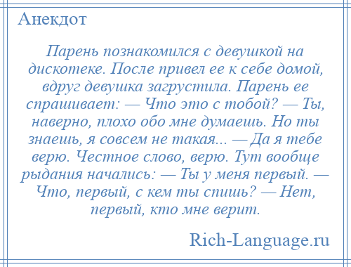 
    Парень познакомился с девушкой на дискотеке. После привел ее к себе домой, вдруг девушка загрустила. Парень ее спрашивает: — Что это с тобой? — Ты, наверно, плохо обо мне думаешь. Но ты знаешь, я совсем не такая... — Да я тебе верю. Честное слово, верю. Тут вообще рыдания начались: — Ты у меня первый. — Что, первый, с кем ты спишь? — Нет, первый, кто мне верит.