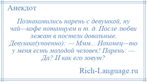 
    Познакомились парень с девушкой, ну чай—кофе потанцуем и т. д. После любви лежат в постели довольные. Девушка(упоенно): — Ммм... Наконец—то у меня есть молодой человек! Парень: — Да? И как его зовут?