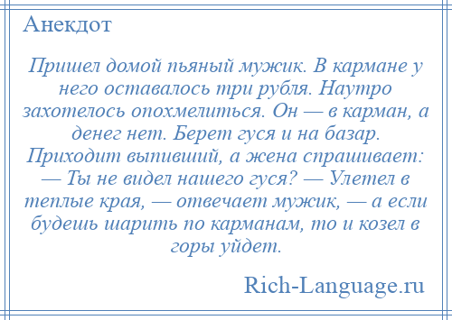 
    Пришел домой пьяный мужик. В кармане у него оставалось три рубля. Наутро захотелось опохмелиться. Он — в карман, а денег нет. Берет гуся и на базар. Приходит выпивший, а жена спрашивает: — Ты не видел нашего гуся? — Улетел в теплые края, — отвечает мужик, — а если будешь шарить по карманам, то и козел в горы уйдет.