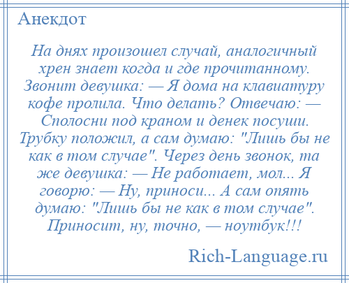 
    На днях произошел случай, аналогичный хрен знает когда и где прочитанному. Звонит девушка: — Я дома на клавиатуру кофе пролила. Что делать? Отвечаю: — Сполосни под краном и денек посуши. Трубку положил, а сам думаю: Лишь бы не как в том случае . Через день звонок, та же девушка: — Не работает, мол... Я говорю: — Ну, приноси... А сам опять думаю: Лишь бы не как в том случае . Приносит, ну, точно, — ноутбук!!!