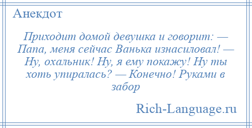 
    Приходит домой девушка и говорит: — Папа, меня сейчас Ванька изнасиловал! — Ну, охальник! Ну, я ему покажу! Ну ты хоть упиралась? — Конечно! Руками в забор