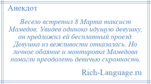 
    Весело встретил 8 Марта таксист Мамедов. Увидев одиноко идущую девушку, он предложил ей бесплатный проезд. Девушка из вежливости отказалась. Но личное обаяние и монтировка Мамедова помогли преодолеть девичью скромность.