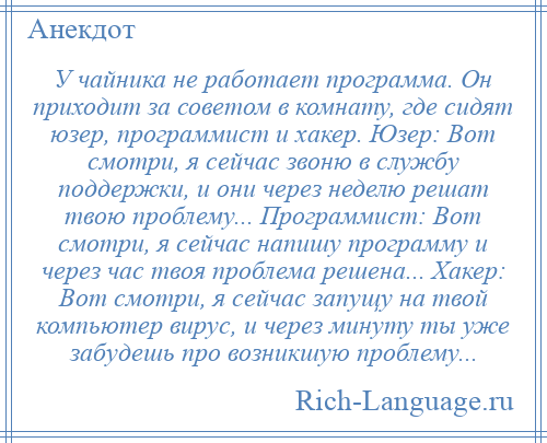 
    У чайника не работает программа. Он приходит за советом в комнату, где сидят юзер, программист и хакер. Юзер: Вот смотри, я сейчас звоню в службу поддержки, и они через неделю решат твою проблему... Программист: Вот смотри, я сейчас напишу программу и через час твоя проблема решена... Хакер: Вот смотри, я сейчас запущу на твой компьютер вирус, и через минуту ты уже забудешь про возникшую проблему...