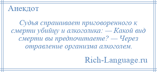 
    Судья спрашивает приговоренного к смерти убийцу и алкоголика: — Какой вид смерти вы предпочитаете? — Через отравление организма алкоголем.