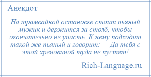 
    На трамвайной остановке стоит пьяный мужик и держится за столб, чтобы окончательно не упасть. К нему подходит такой же пьяный и говорит: — Да тебя с этой хреновиной туда не пустят!