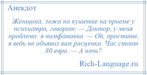 
    Женщина, лежа на кушетке на приеме у психиатра, говорит: — Доктор, у меня проблема: я нимфоманка. — Ой, простите, я ведь не объявил вам расценки. Час стоит 80 евро. — А ночь?