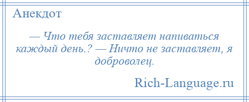 
    — Что тебя заставляет напиваться каждый день.? — Ничто не заставляет, я доброволец.