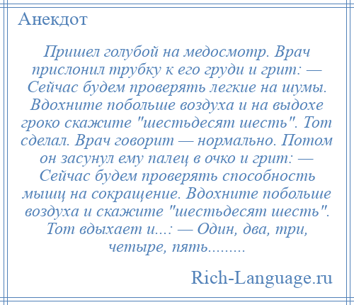 
    Пришел голубой на медосмотр. Врач прислонил трубку к его груди и грит: — Сейчас будем проверять легкие на шумы. Вдохните побольше воздуха и на выдохе гроко скажите шестьдесят шесть . Тот сделал. Врач говорит — нормально. Потом он засунул ему палец в очко и грит: — Сейчас будем проверять способность мышц на сокращение. Вдохните побольше воздуха и скажите шестьдесят шесть . Тот вдыхает и...: — Один, два, три, четыре, пять.........