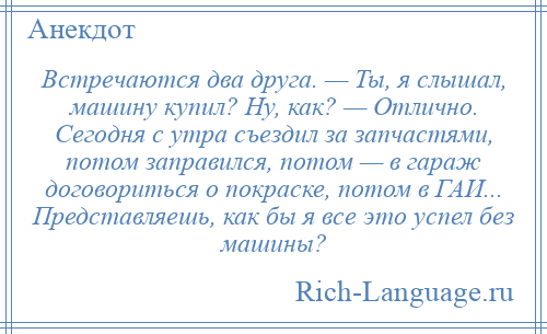 
    Встречаются два друга. — Ты, я слышал, машину купил? Ну, как? — Отлично. Сегодня с утра съездил за запчастями, потом заправился, потом — в гараж договориться о покраске, потом в ГАИ... Представляешь, как бы я все это успел без машины?