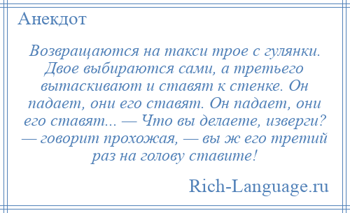
    Возвращаются на такси трое с гулянки. Двое выбираются сами, а третьего вытаскивают и ставят к стенке. Он падает, они его ставят. Он падает, они его ставят... — Что вы делаете, изверги? — говорит прохожая, — вы ж его третий раз на голову ставите!