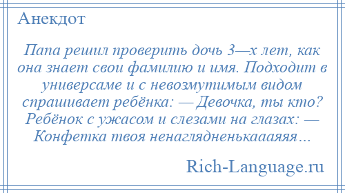 
    Папа решил проверить дочь 3—х лет, как она знает свои фамилию и имя. Подходит в универсаме и с невозмутимым видом спрашивает ребёнка: — Девочка, ты кто? Ребёнок с ужасом и слезами на глазах: — Конфетка твоя ненаглядненькаааяяя…