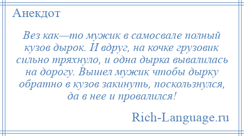 
    Вез как—то мужик в самосвале полный кузов дырок. И вдруг, на кочке грузовик сильно тряхнуло, и одна дырка вывалилась на дорогу. Вышел мужик чтобы дырку обратно в кузов закинуть, поскользнулся, да в нее и провалился!