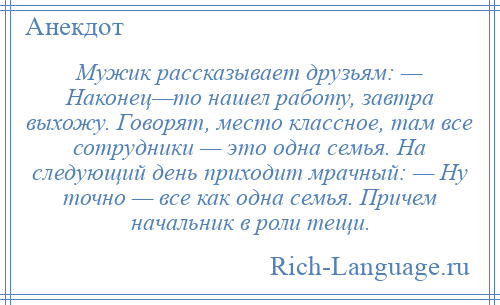 
    Мужик рассказывает друзьям: — Наконец—то нашел работу, завтра выхожу. Говорят, место классное, там все сотрудники — это одна семья. На следующий день приходит мрачный: — Ну точно — все как одна семья. Причем начальник в роли тещи.