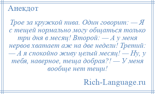 
    Трое за кружкой пива. Один говорит: — Я с тещей нормально могу общаться только три дня в месяц! Второй: — А у меня нервов хватает аж на две недели! Третий: — А я спокойно живу целый месяц! — Ну, у тебя, наверное, теща добрая?! — У меня вообще нет тещи!