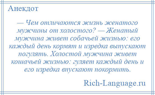 
    — Чем отличаются жизнь женатого мужчины от холостого? — Женатый мужчина живет собачьей жизнью: его каждый день кормят и изредка выпускают погулять. Холостой мужчина живет кошачьей жизнью: гуляет каждый день и его изредка впускают покормить.