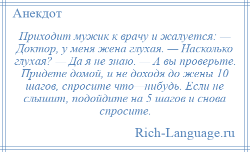 
    Приходит мужик к врачу и жалуется: — Доктор, у меня жена глухая. — Насколько глухая? — Да я не знаю. — А вы проверьте. Придете домой, и не доходя до жены 10 шагов, спросите что—нибудь. Если не слышит, подойдите на 5 шагов и снова спросите.