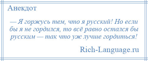 
    — Я горжусь тем, что я русский! Но если бы я не гордился, то всё равно остался бы русским — так что уж лучше гордиться!