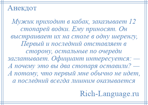 
    Мужик приходит в кабак, заказывает 12 стопарей водки. Ему приносят. Он выстраивает их на столе в одну шеренгу, Первый и последний отставляет в сторону, остальные по очереди заглатывает. Официант интересуется: — А почему это вы два стопаря оставили? — А потому, что первый мне обычно не идет, а последний всегда лишним оказывается