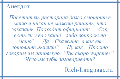 
    Посетитель ресторана долго смотрит в меню и никак не может решить, что заказать. Подходит официант: — Сэр, есть ли у вас какие—либо вопросы по меню? — Да... Скажите, а как вы готовите цыплят? — Ну как... Просто говорим им напрямую: “Вы скоро умрете!” Чего им зубы заговаривать?