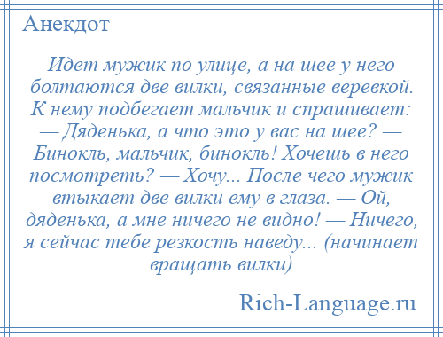 
    Идет мужик по улице, а на шее у него болтаются две вилки, связанные веревкой. К нему подбегает мальчик и спрашивает: — Дяденька, а что это у вас на шее? — Бинокль, мальчик, бинокль! Хочешь в него посмотреть? — Хочу... После чего мужик втыкает две вилки ему в глаза. — Ой, дяденька, а мне ничего не видно! — Ничего, я сейчас тебе резкость наведу... (начинает вращать вилки)