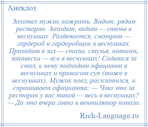 
    Захотел мужик пожрать. Видит, рядом ресторан. Заходит, видит — стены в веснушках. Раздевается, смотрит — гардероб и гардеробщик в веснушках. Проходит в зал — столы, стулья, потолок, занавески — все в веснушках! Садится за стол, к нему подходит официант в веснушках и приносит суп (тоже в веснушках). Мужик поел, расплатился, и спрашивает официанта: — Что это за ресторан у вас такой — весь в веснушках? — Да это вчера говно в вентилятор попало.