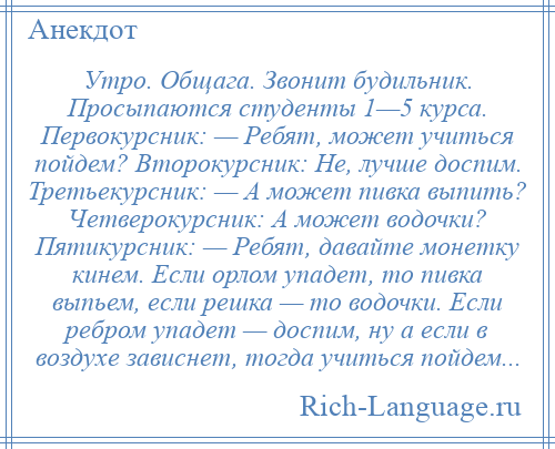 
    Утро. Общага. Звонит будильник. Просыпаются студенты 1—5 курса. Первокурсник: — Ребят, может учиться пойдем? Второкурсник: Не, лучше доспим. Третьекурсник: — А может пивка выпить? Четверокурсник: А может водочки? Пятикурсник: — Ребят, давайте монетку кинем. Если орлом упадет, то пивка выпьем, если решка — то водочки. Если ребром упадет — доспим, ну а если в воздухе зависнет, тогда учиться пойдем...