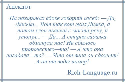 
    На похоронах вдове говорит сосед: — Да, Люська... Вот так вот жил Димка, а потом хлоп пьяный с моста реку, и утонул... — Да... А старая гадалка обманула нас! Не сбылось пророчество—то! — А что она нагадала—то? — Что от вина он сдохнет! А он от воды помер!