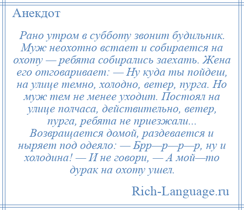 
    Рано утром в субботу звонит будильник. Муж неохотно встает и собирается на охоту — ребята собирались заехать. Жена его отговаривает: — Ну куда ты пойдеш, на улице темно, холодно, ветер, пурга. Но муж тем не менее уходит. Постоял на улице полчаса, действительно, ветер, пурга, ребята не приезжали... Возвращается домой, раздевается и ныряет под одеяло: — Брр—р—р—р, ну и холодина! — И не говори, — А мой—то дурак на охоту ушел.