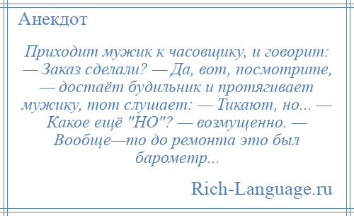 
    Приходит мужик к часовщику, и говорит: — Заказ сделали? — Да, вот, посмотрите, — достаёт будильник и протягивает мужику, тот слушает: — Тикают, но... — Какое ещё НО ? — возмущенно. — Вообще—то до ремонта это был барометр...