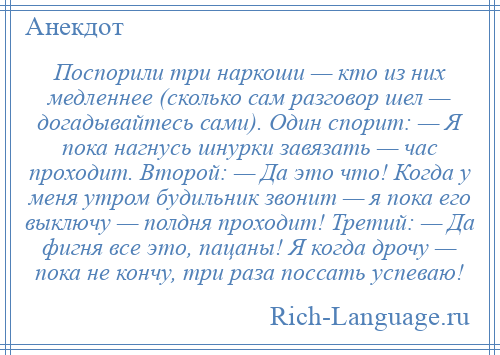 
    Поспорили три наркоши — кто из них медленнее (сколько сам разговор шел — догадывайтесь сами). Один спорит: — Я пока нагнусь шнурки завязать — час проходит. Второй: — Да это что! Когда у меня утром будильник звонит — я пока его выключу — полдня проходит! Третий: — Да фигня все это, пацаны! Я когда дрочу — пока не кончу, три раза поссать успеваю!