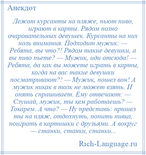 
    Лежат курсанты на пляже, пьют пиво, играют в карты. Рядом полно очаровательных девушек. Курсанты на них ноль внимания. Подходит мужик: — Ребята, вы что?! Рядом такие девушки, а вы пиво пьете? — Мужик, иди отсюда! — Ребята, да как вы можете играть в карты, когда на вас такие девушки посматривают?! — Мужик, пошел вон! А мужик никак в толк не может взять. И опять спрашивает. Ему отвечают: — Слушай, мужик, ты кем работаешь? — Токарем. А что? — Ну представь: пришел ты на пляж, отдохнуть, попить пивка, поиграть в картишки с друзьями. А вокруг — станки, станки, станки...