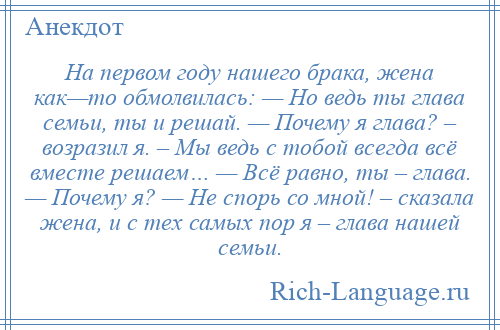 
    На первом году нашего брака, жена как—то обмолвилась: — Но ведь ты глава семьи, ты и решай. — Почему я глава? – возразил я. – Мы ведь с тобой всегда всё вместе решаем… — Всё равно, ты – глава. — Почему я? — Не спорь со мной! – сказала жена, и с тех самых пор я – глава нашей семьи.