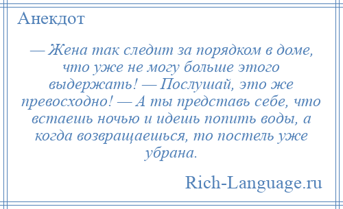 
    — Жена так следит за порядком в доме, что уже не могу больше этого выдержать! — Послушай, это же превосходно! — А ты представь себе, что встаешь ночью и идешь попить воды, а когда возвращаешься, то постель уже убрана.