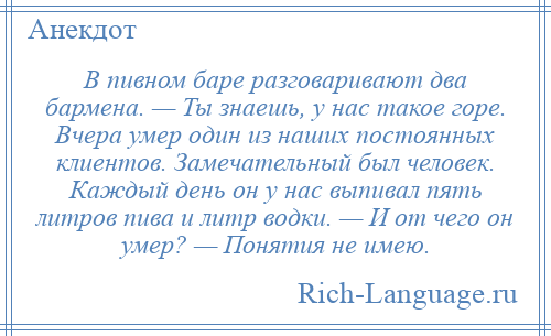 
    В пивном баре разговаривают два бармена. — Ты знаешь, у нас такое горе. Вчера умер один из наших постоянных клиентов. Замечательный был человек. Каждый день он у нас выпивал пять литров пива и литр водки. — И от чего он умер? — Понятия не имею.