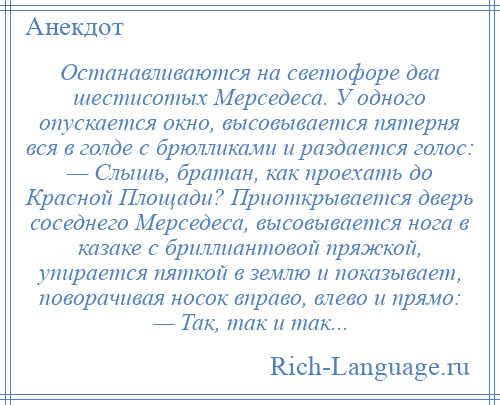 
    Останавливаются на светофоре два шестисотых Мерседеса. У одного опускается окно, высовывается пятерня вся в голде с брюлликами и раздается голос: — Слышь, братан, как проехать до Красной Площади? Приоткрывается дверь соседнего Мерседеса, высовывается нога в казаке с бриллиантовой пряжкой, упирается пяткой в землю и показывает, поворачивая носок вправо, влево и прямо: — Так, так и так...