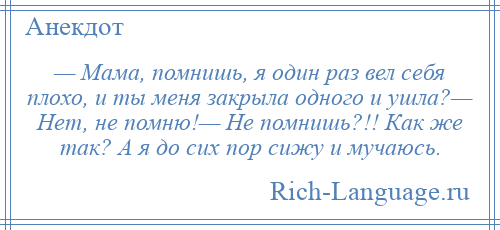 
    — Мама, помнишь, я один раз вел себя плохо, и ты меня закрыла одного и ушла?— Нет, не помню!— Не помнишь?!! Как же так? А я до сих пор сижу и мучаюсь.